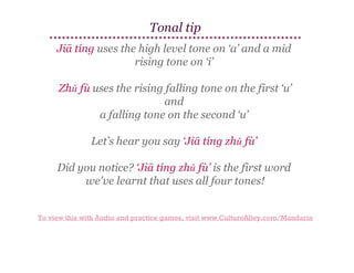 Tonal tip
Jiā tíng uses the high level tone on ‘a’ and a mid
rising tone on ‘i’
Zhǔ fù uses the rising falling tone on the first ‘u’
and
a falling tone on the second ‘u’
Let’s hear you say ‘Jiā tíng zhǔ fù’
Did you notice? ‘Jiā tíng zhǔ fù’ is the first word
we've learnt that uses all four tones!
To view this with Audio and practice games, visit www.CultureAlley.com/Mandarin

 