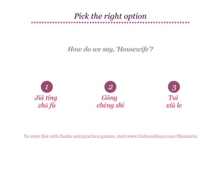 Pick the right option

How do we say, ‘Housewife’?

1

2

3

Jiā tíng
zhǔ fù

Gōng
chéng shī

Tuì
xiū le

To view this with Audio and practice games, visit www.CultureAlley.com/Mandarin

 
