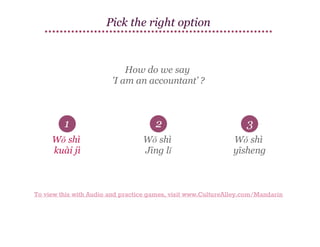 Pick the right option

How do we say
'I am an accountant’ ?

1

2

3

Wǒ shì
kuài jì

Wǒ shì
Jīng lǐ

Wǒ shì
yīsheng

To view this with Audio and practice games, visit www.CultureAlley.com/Mandarin

 