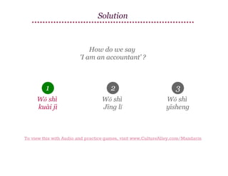 Solution

How do we say
'I am an accountant’ ?

1

2

3

Wǒ shì
kuài jì

Wǒ shì
Jīng lǐ

Wǒ shì
yīsheng

To view this with Audio and practice games, visit www.CultureAlley.com/Mandarin

 