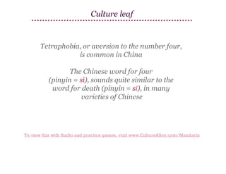 Culture leaf

Tetraphobia, or aversion to the number four,
is common in China
The Chinese word for four
(pinyin = sì), sounds quite similar to the
word for death (pinyin = sǐ), in many
varieties of Chinese

To view this with Audio and practice games, visit www.CultureAlley.com/Mandarin

 