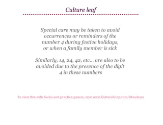 Culture leaf
Special care may be taken to avoid
occurrences or reminders of the
number 4 during festive holidays,
or when a family member is sick
Similarly, 14, 24, 42, etc… are also to be
avoided due to the presence of the digit
4 in these numbers

To view this with Audio and practice games, visit www.CultureAlley.com/Mandarin

 