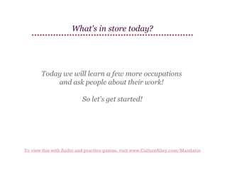 What's in store today?

Today we will learn a few more occupations
and ask people about their work!
So let's get started!

To view this with Audio and practice games, visit www.CultureAlley.com/Mandarin

 