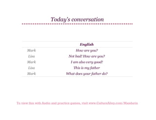 Today's conversation

English
Mark

How are you?

Lisa

Not bad! How are you?

Mark

I am also very good!

Lisa

This is my father

Mark

What does your father do?

To view this with Audio and practice games, visit www.CultureAlley.com/Mandarin

 