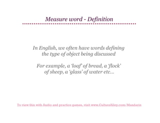 Measure word - Definition

In English, we often have words defining
the type of object being discussed
For example, a ‘loaf’ of bread, a ‘flock’
of sheep, a ‘glass’ of water etc…

To view this with Audio and practice games, visit www.CultureAlley.com/Mandarin

 