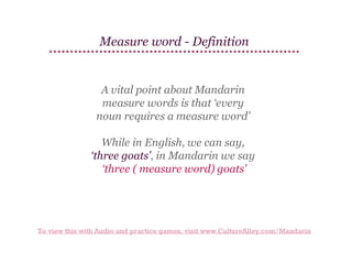 Measure word - Definition

A vital point about Mandarin
measure words is that ‘every
noun requires a measure word’
While in English, we can say,
‘three goats’, in Mandarin we say
‘three ( measure word) goats’

To view this with Audio and practice games, visit www.CultureAlley.com/Mandarin

 