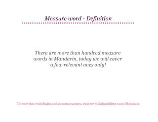 Measure word - Definition

There are more than hundred measure
words in Mandarin, today we will cover
a few relevant ones only!

To view this with Audio and practice games, visit www.CultureAlley.com/Mandarin

 