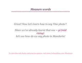 Measure words

Great! Now let’s learn how to say ‘One photo’!
Since we've already learnt that one = yí (mid
rising)
let’s see how do we say photo in Mandarin!

To view this with Audio and practice games, visit www.CultureAlley.com/Mandarin

 