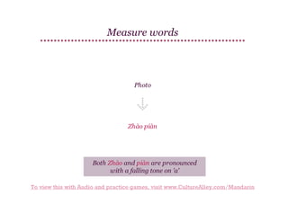 Measure words

Photo

Zhào piàn

Both Zhào and piàn are pronounced
with a falling tone on 'a'
To view this with Audio and practice games, visit www.CultureAlley.com/Mandarin

 