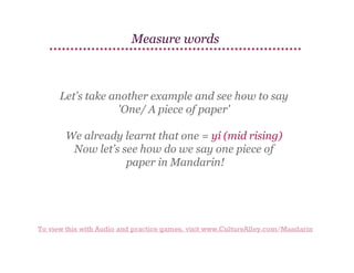 Measure words

Let’s take another example and see how to say
'One/ A piece of paper'
We already learnt that one = yí (mid rising)
Now let’s see how do we say one piece of
paper in Mandarin!

To view this with Audio and practice games, visit www.CultureAlley.com/Mandarin

 
