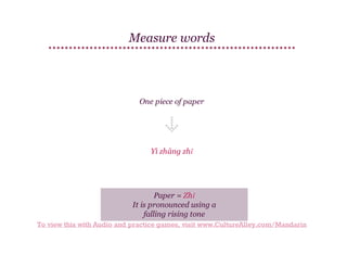 Measure words

One piece of paper

Yì zhāng zhǐ

Paper = Zhǐ
It is pronounced using a
falling rising tone
To view this with Audio and practice games, visit www.CultureAlley.com/Mandarin

 