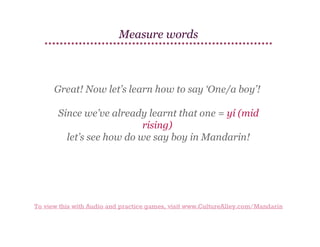 Measure words

Great! Now let’s learn how to say ‘One/a boy’!
Since we’ve already learnt that one = yí (mid
rising)
let’s see how do we say boy in Mandarin!

To view this with Audio and practice games, visit www.CultureAlley.com/Mandarin

 
