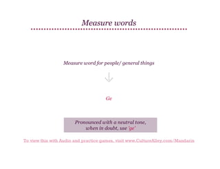Measure words

Measure word for people/ general things

Ge

Pronounced with a neutral tone,
when in doubt, use 'ge'
To view this with Audio and practice games, visit www.CultureAlley.com/Mandarin

 