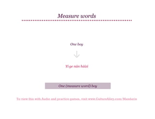 Measure words

One boy

Yí ge nán háizi

One (measure word) boy

To view this with Audio and practice games, visit www.CultureAlley.com/Mandarin

 