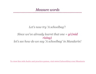 Measure words

Let's now try ‘A schoolbag’!
Since we've already learnt that one = yí (mid
rising)
let’s see how do we say 'A schoolbag' in Mandarin!

To view this with Audio and practice games, visit www.CultureAlley.com/Mandarin

 