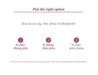 Pick the right option

How do we say, ‘One photo’ in Mandarin?

1

2

3

Yí zhào
zhāng piàn

Yí zhāng
zhào piàn

Yí zhào
piàn zhāng

To view this with Audio and practice games, visit www.CultureAlley.com/Mandarin

 