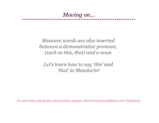 Moving on…

Measure words are also inserted
between a demonstrative pronoun,
(such as this, that) and a noun
Let’s learn how to say ‘this’ and
‘that’ in Mandarin!

To view this with Audio and practice games, visit www.CultureAlley.com/Mandarin

 