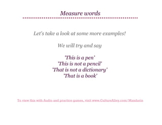 Measure words
Let's take a look at some more examples!
We will try and say
'This is a pen'
'This is not a pencil'
'That is not a dictionary'
'That is a book'

To view this with Audio and practice games, visit www.CultureAlley.com/Mandarin

 