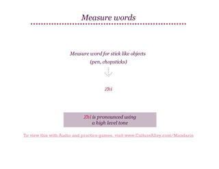 Measure words

Measure word for stick like objects
(pen, chopsticks)

Zhī

Zhī is pronounced using
a high level tone
To view this with Audio and practice games, visit www.CultureAlley.com/Mandarin

 