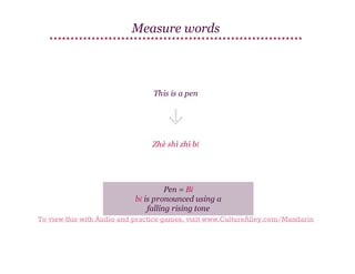 Measure words

This is a pen

Zhè shì zhī bǐ

Pen = Bǐ
bǐ is pronounced using a
falling rising tone
To view this with Audio and practice games, visit www.CultureAlley.com/Mandarin

 