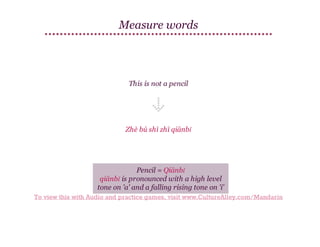 Measure words

This is not a pencil

Zhè bú shì zhī qiānbǐ

Pencil = Qiānbǐ
qiānbǐ is pronounced with a high level
tone on 'a' and a falling rising tone on 'i'
To view this with Audio and practice games, visit www.CultureAlley.com/Mandarin

 