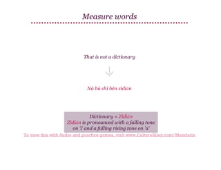 Measure words

That is not a dictionary

Nà bú shì běn zìdiǎn

Dictionary = Zìdiǎn
Zìdiǎn is pronounced with a falling tone
on 'i' and a falling rising tone on 'a'
To view this with Audio and practice games, visit www.CultureAlley.com/Mandarin

 