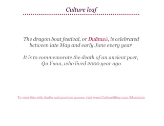 Culture leaf

The dragon boat festival, or Duānwǔ, is celebrated
between late May and early June every year
It is to commemorate the death of an ancient poet,
Qu Yuan, who lived 2000 year ago

To view this with Audio and practice games, visit www.CultureAlley.com/Mandarin

 
