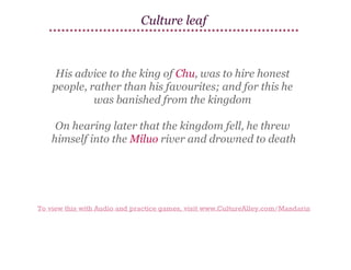 Culture leaf

His advice to the king of Chu, was to hire honest
people, rather than his favourites; and for this he
was banished from the kingdom
On hearing later that the kingdom fell, he threw
himself into the Miluo river and drowned to death

To view this with Audio and practice games, visit www.CultureAlley.com/Mandarin

 