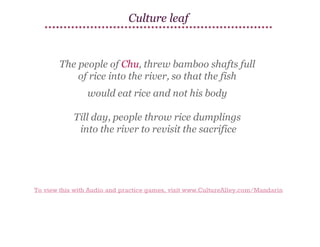 Culture leaf

The people of Chu, threw bamboo shafts full
of rice into the river, so that the fish
would eat rice and not his body
Till day, people throw rice dumplings
into the river to revisit the sacrifice

To view this with Audio and practice games, visit www.CultureAlley.com/Mandarin

 