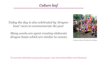 Culture leaf

Today the day is also celebrated by ‘dragonboat’ races to commemorate the poet
Many weeks are spent creating elaborate
dragon boats which are similar to canoes

To view this with Audio and practice games, visit www.CultureAlley.com/Mandarin

 