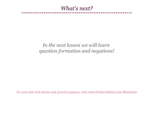 What's next?

In the next lesson we will learn
question formation and negations!

To view this with Audio and practice games, visit www.CultureAlley.com/Mandarin

 