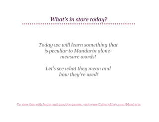 What's in store today?

Today we will learn something that
is peculiar to Mandarin alonemeasure words!
Let’s see what they mean and
how they're used!

To view this with Audio and practice games, visit www.CultureAlley.com/Mandarin

 