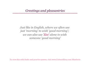 Greetings and pleasantries

Just like in English, where we often use
just 'morning' to wish 'good morning';
we can also use 'Zǎo' alone to wish
someone 'good morning'

To view this with Audio and practice games, visit www.CultureAlley.com/Mandarin

 