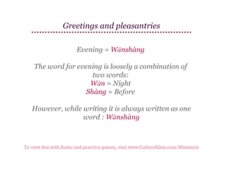 Greetings and pleasantries
Evening = Wǎnshàng
The word for evening is loosely a combination of
two words:
Wǎn = Night
Shàng = Before
However, while writing it is always written as one
word : Wǎnshàng

To view this with Audio and practice games, visit www.CultureAlley.com/Mandarin

 