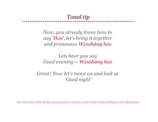 Tonal tip
Now, you already know how to
say 'Hǎo', let’s bring it together
and pronounce Wǎnshàng hǎo
Lets hear you say
Good evening = Wǎnshàng hǎo
Great! Now let's move on and look at
'Good night'

To view this with Audio and practice games, visit www.CultureAlley.com/Mandarin

 