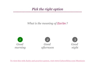 Pick the right option

What is the meaning of Zǎo'ān ?

1

2

3

Good
morning

Good
afternoon

Good
night

To view this with Audio and practice games, visit www.CultureAlley.com/Mandarin

 
