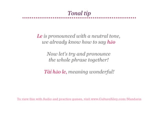 Tonal tip

Le is pronounced with a neutral tone,
we already know how to say hǎo
Now let's try and pronounce
the whole phrase together!
Tài hǎo le, meaning wonderful!

To view this with Audio and practice games, visit www.CultureAlley.com/Mandarin

 