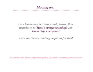 Moving on…

Let's learn another important phrase, that
translates to 'How’s everyone today?', or
'Good day, everyone!'
Let's see the vocabulary required for this!

To view this with Audio and practice games, visit www.CultureAlley.com/Mandarin

 