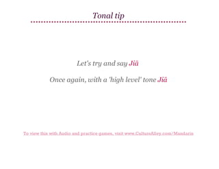 Tonal tip

Let's try and say Jiā
Once again, with a 'high level' tone Jiā

To view this with Audio and practice games, visit www.CultureAlley.com/Mandarin

 