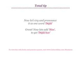 Tonal tip

Now let's try and pronounce
it as one word 'Dàjiā'
Great! Now lets add 'Hǎo',
to get 'Dàjiā hǎo'

To view this with Audio and practice games, visit www.CultureAlley.com/Mandarin

 