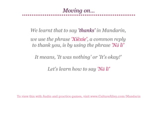 Moving on…
We learnt that to say 'thanks' in Mandarin,
we use the phrase 'Xièxie', a common reply
to thank you, is by using the phrase 'Nǎ lǐ'
It means, 'It was nothing' or 'It's okay!'
Let's learn how to say 'Nǎ lǐ'

To view this with Audio and practice games, visit www.CultureAlley.com/Mandarin

 