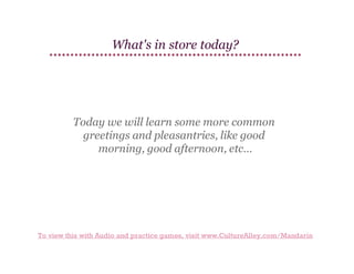 What's in store today?

Today we will learn some more common
greetings and pleasantries, like good
morning, good afternoon, etc…

To view this with Audio and practice games, visit www.CultureAlley.com/Mandarin

 