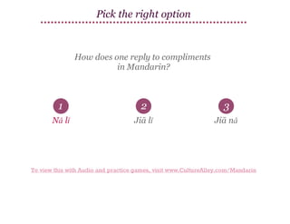 Pick the right option

How does one reply to compliments
in Mandarin?

1

2

3

Nǎ lǐ

Jiā lǐ

Jiā nǎ

To view this with Audio and practice games, visit www.CultureAlley.com/Mandarin

 