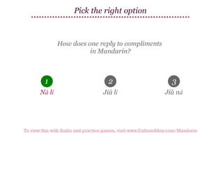 Pick the right option

How does one reply to compliments
in Mandarin?

1

2

3

Nǎ lǐ

Jiā lǐ

Jiā nǎ

To view this with Audio and practice games, visit www.CultureAlley.com/Mandarin

 