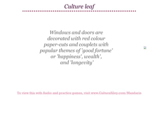 Culture leaf

Windows and doors are
decorated with red colour
paper-cuts and couplets with
popular themes of 'good fortune'
or 'happiness', wealth',
and 'longevity'

To view this with Audio and practice games, visit www.CultureAlley.com/Mandarin

 