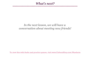 What's next?

In the next lesson, we will have a
conversation about meeting new friends!

To view this with Audio and practice games, visit www.CultureAlley.com/Mandarin

 