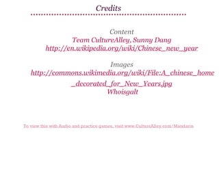Credits
Content
Team CultureAlley, Sunny Dang
http://en.wikipedia.org/wiki/Chinese_new_year
Images
http://commons.wikimedia.org/wiki/File:A_chinese_home
_decorated_for_New_Years.jpg
Whoisgalt

To view this with Audio and practice games, visit www.CultureAlley.com/Mandarin

 
