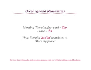 Greetings and pleasantries

Morning (literally, first sun) = Zǎo
Peace = 'Ān
Thus, literally 'Zǎo'ān' translates to
'Morning peace'

To view this with Audio and practice games, visit www.CultureAlley.com/Mandarin

 