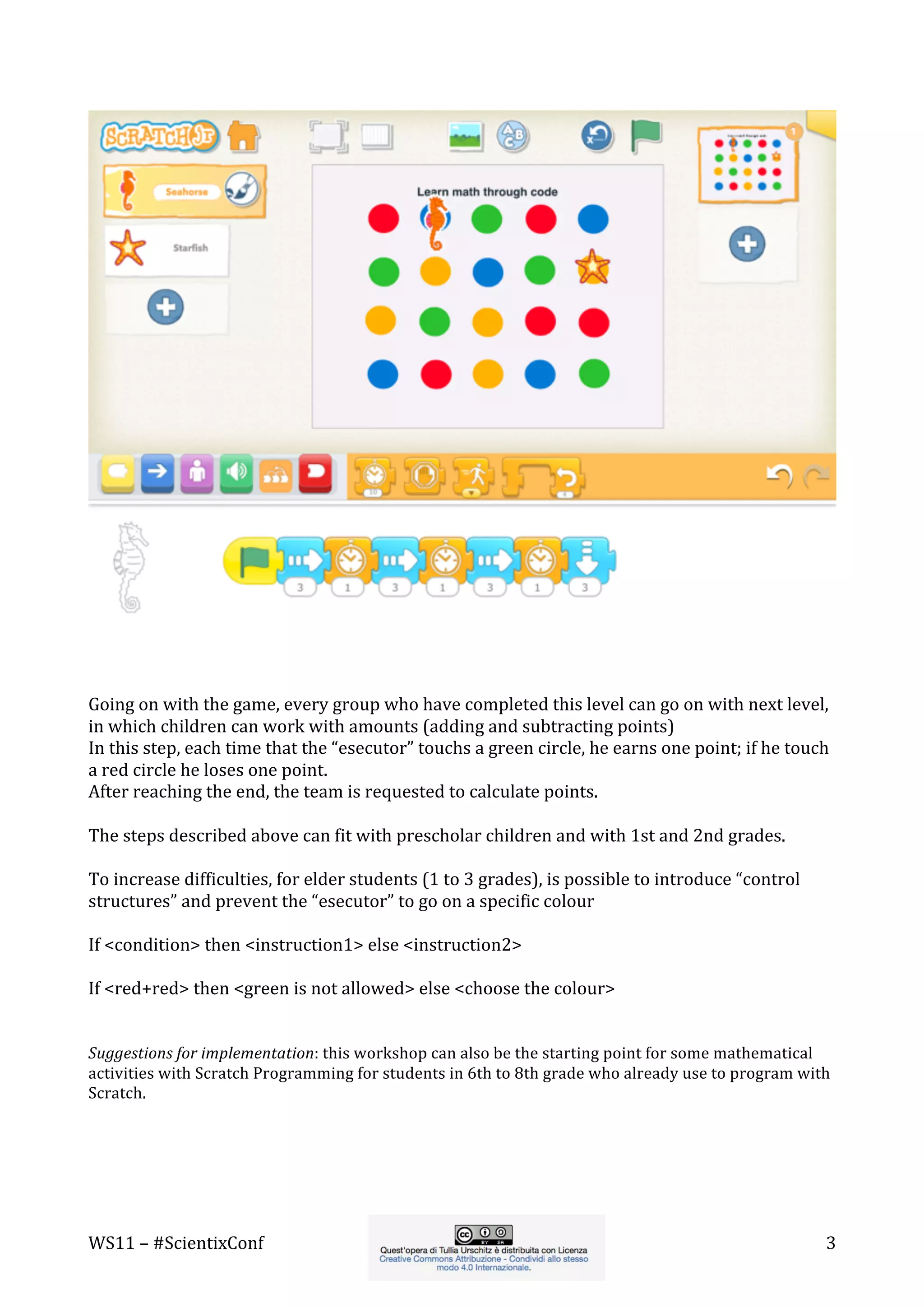 WS11	
  –	
  #ScientixConf	
   	
   	
  3	
  
	
  
	
  
Going	
  on	
  with	
  the	
  game,	
  every	
  group	
  who	
  have	
  completed	
  this	
  level	
  can	
  go	
  on	
  with	
  next	
  level,	
  
in	
  which	
  children	
  can	
  work	
  with	
  amounts	
  (adding	
  and	
  subtracting	
  points)	
  	
  
In	
  this	
  step,	
  each	
  time	
  that	
  the	
  “esecutor”	
  touchs	
  a	
  green	
  circle,	
  he	
  earns	
  one	
  point;	
  if	
  he	
  touch	
  
a	
  red	
  circle	
  he	
  loses	
  one	
  point.	
  
After	
  reaching	
  the	
  end,	
  the	
  team	
  is	
  requested	
  to	
  calculate	
  points.	
  
	
  
The	
  steps	
  described	
  above	
  can	
  fit	
  with	
  prescholar	
  children	
  and	
  with	
  1st	
  and	
  2nd	
  grades.	
  
	
  
To	
  increase	
  difficulties,	
  for	
  elder	
  students	
  (1	
  to	
  3	
  grades),	
  is	
  possible	
  to	
  introduce	
  “control	
  
structures”	
  and	
  prevent	
  the	
  “esecutor”	
  to	
  go	
  on	
  a	
  specific	
  colour	
  
	
  
If	
  <condition>	
  then	
  <instruction1>	
  else	
  <instruction2>	
  
	
  
If	
  <red+red>	
  then	
  <green	
  is	
  not	
  allowed>	
  else	
  <choose	
  the	
  colour>	
  
	
  
	
  
Suggestions	
  for	
  implementation:	
  this	
  workshop	
  can	
  also	
  be	
  the	
  starting	
  point	
  for	
  some	
  mathematical	
  
activities	
  with	
  Scratch	
  Programming	
  for	
  students	
  in	
  6th	
  to	
  8th	
  grade	
  who	
  already	
  use	
  to	
  program	
  with	
  
Scratch.	
  
	
  
	
  
 