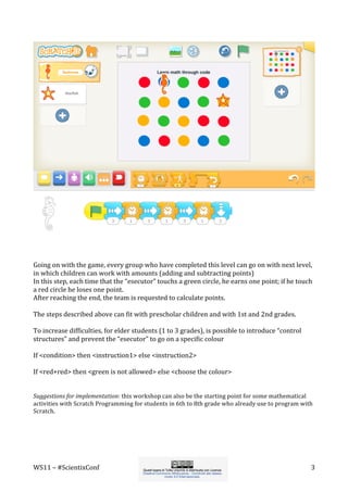 WS11	
  –	
  #ScientixConf	
   	
   	
  3	
  
	
  
	
  
Going	
  on	
  with	
  the	
  game,	
  every	
  group	
  who	
  have	
  completed	
  this	
  level	
  can	
  go	
  on	
  with	
  next	
  level,	
  
in	
  which	
  children	
  can	
  work	
  with	
  amounts	
  (adding	
  and	
  subtracting	
  points)	
  	
  
In	
  this	
  step,	
  each	
  time	
  that	
  the	
  “esecutor”	
  touchs	
  a	
  green	
  circle,	
  he	
  earns	
  one	
  point;	
  if	
  he	
  touch	
  
a	
  red	
  circle	
  he	
  loses	
  one	
  point.	
  
After	
  reaching	
  the	
  end,	
  the	
  team	
  is	
  requested	
  to	
  calculate	
  points.	
  
	
  
The	
  steps	
  described	
  above	
  can	
  fit	
  with	
  prescholar	
  children	
  and	
  with	
  1st	
  and	
  2nd	
  grades.	
  
	
  
To	
  increase	
  difficulties,	
  for	
  elder	
  students	
  (1	
  to	
  3	
  grades),	
  is	
  possible	
  to	
  introduce	
  “control	
  
structures”	
  and	
  prevent	
  the	
  “esecutor”	
  to	
  go	
  on	
  a	
  specific	
  colour	
  
	
  
If	
  <condition>	
  then	
  <instruction1>	
  else	
  <instruction2>	
  
	
  
If	
  <red+red>	
  then	
  <green	
  is	
  not	
  allowed>	
  else	
  <choose	
  the	
  colour>	
  
	
  
	
  
Suggestions	
  for	
  implementation:	
  this	
  workshop	
  can	
  also	
  be	
  the	
  starting	
  point	
  for	
  some	
  mathematical	
  
activities	
  with	
  Scratch	
  Programming	
  for	
  students	
  in	
  6th	
  to	
  8th	
  grade	
  who	
  already	
  use	
  to	
  program	
  with	
  
Scratch.	
  
	
  
	
  
 